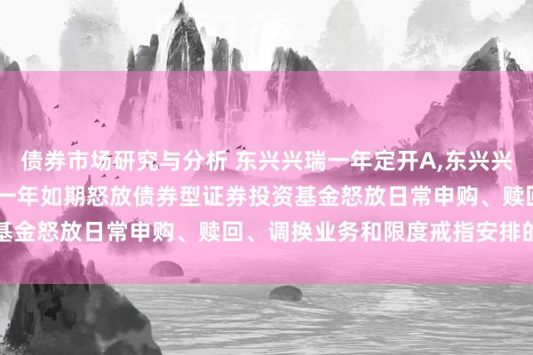 债券市场研究与分析 东兴兴瑞一年定开A,东兴兴瑞一年定开C: 东兴兴瑞一年如期怒放债券型证券投资基金怒放日常申购、赎回、调换业务和限度戒指安排的公告