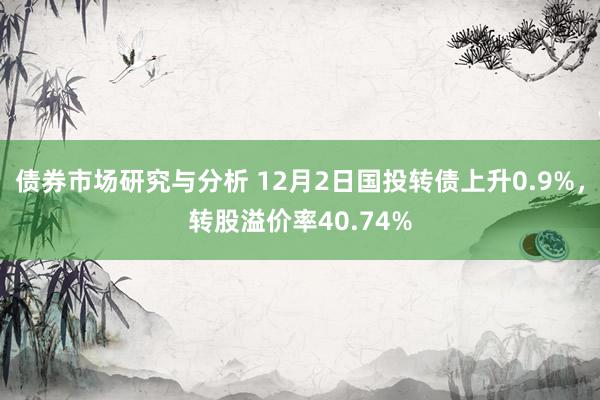 债券市场研究与分析 12月2日国投转债上升0.9%，转股溢价率40.74%