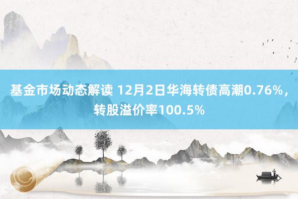 基金市场动态解读 12月2日华海转债高潮0.76%，转股溢价率100.5%