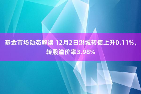 基金市场动态解读 12月2日洪城转债上升0.11%，转股溢价率3.98%