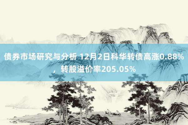 债券市场研究与分析 12月2日科华转债高涨0.88%，转股溢价率205.05%