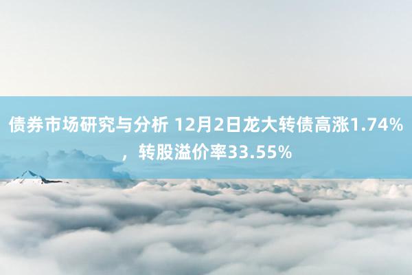 债券市场研究与分析 12月2日龙大转债高涨1.74%，转股溢价率33.55%