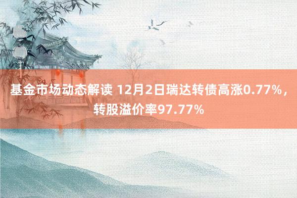 基金市场动态解读 12月2日瑞达转债高涨0.77%，转股溢价率97.77%