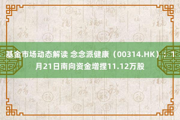 基金市场动态解读 念念派健康（00314.HK）：1月21日南向资金增捏11.12万股