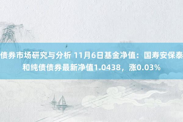 债券市场研究与分析 11月6日基金净值：国寿安保泰和纯债债券最新净值1.0438，涨0.03%