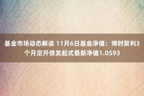 基金市场动态解读 11月6日基金净值：博时聚利3个月定开债发起式最新净值1.0593