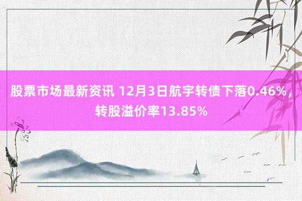 股票市场最新资讯 12月3日航宇转债下落0.46%，转股溢价率13.85%