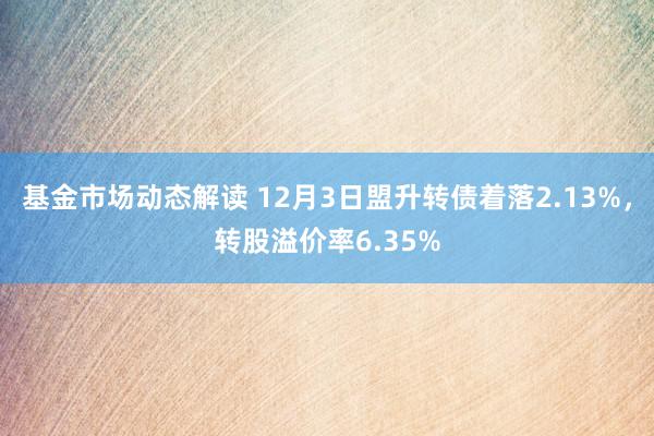 基金市场动态解读 12月3日盟升转债着落2.13%，转股溢价率6.35%