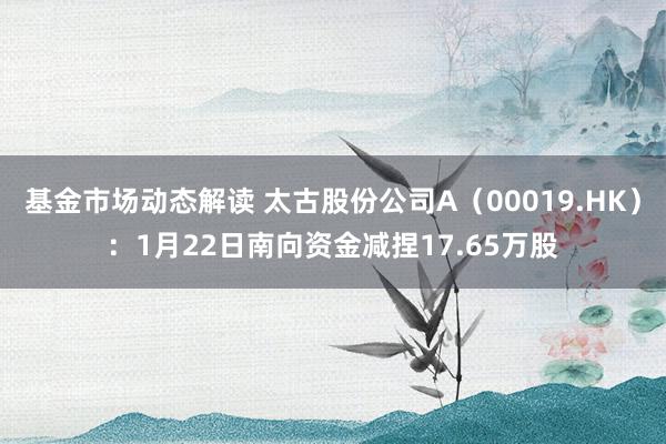 基金市场动态解读 太古股份公司A（00019.HK）：1月22日南向资金减捏17.65万股