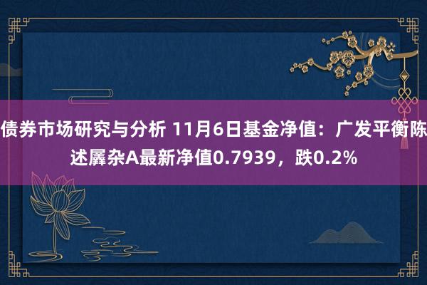 债券市场研究与分析 11月6日基金净值：广发平衡陈述羼杂A最新净值0.7939，跌0.2%