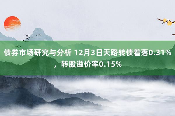 债券市场研究与分析 12月3日天路转债着落0.31%，转股溢价率0.15%