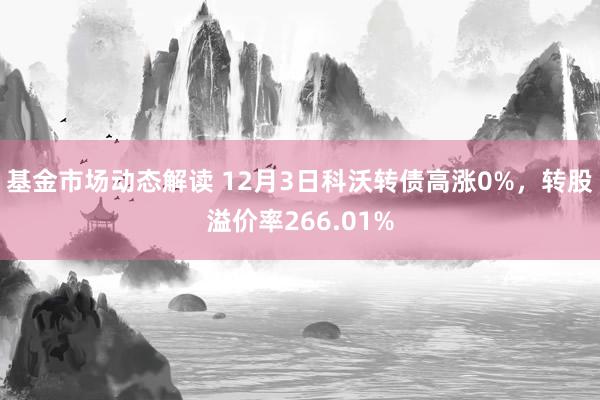 基金市场动态解读 12月3日科沃转债高涨0%，转股溢价率266.01%