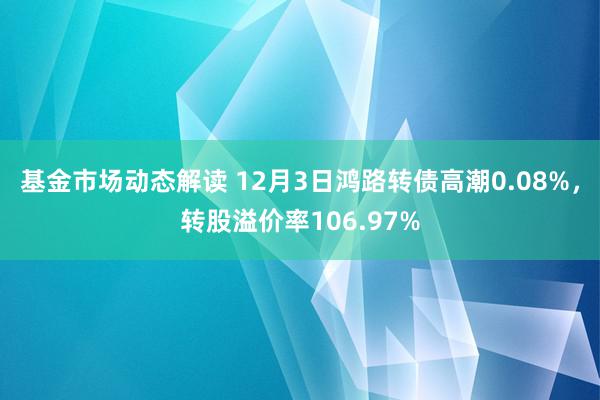 基金市场动态解读 12月3日鸿路转债高潮0.08%，转股溢价率106.97%