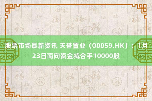 股票市场最新资讯 天誉置业（00059.HK）：1月23日南向资金减合手10000股