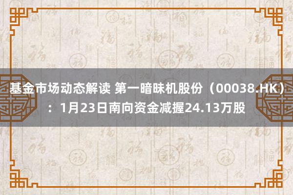 基金市场动态解读 第一暗昧机股份（00038.HK）：1月23日南向资金减握24.13万股