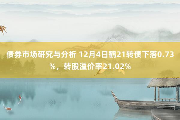 债券市场研究与分析 12月4日鹤21转债下落0.73%，转股溢价率21.02%