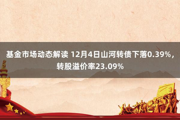 基金市场动态解读 12月4日山河转债下落0.39%，转股溢价率23.09%