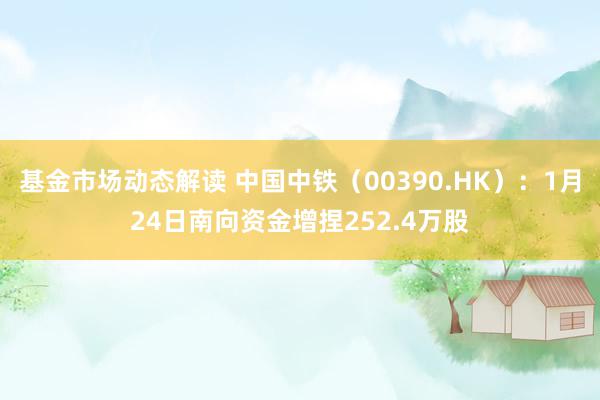 基金市场动态解读 中国中铁（00390.HK）：1月24日南向资金增捏252.4万股