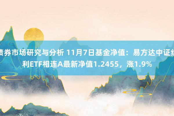 债券市场研究与分析 11月7日基金净值：易方达中证红利ETF相连A最新净值1.2455，涨1.9%