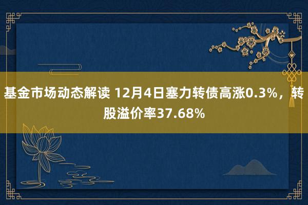 基金市场动态解读 12月4日塞力转债高涨0.3%，转股溢价率37.68%