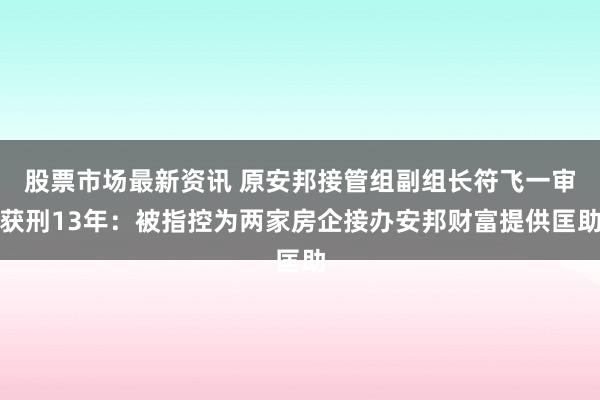 股票市场最新资讯 原安邦接管组副组长符飞一审获刑13年：被指控为两家房企接办安邦财富提供匡助