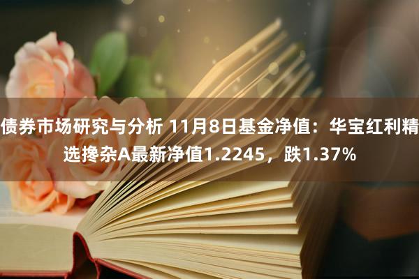 债券市场研究与分析 11月8日基金净值：华宝红利精选搀杂A最新净值1.2245，跌1.37%