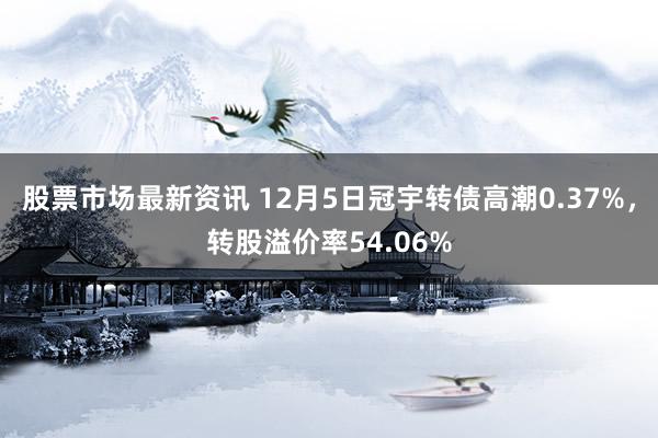 股票市场最新资讯 12月5日冠宇转债高潮0.37%，转股溢价率54.06%