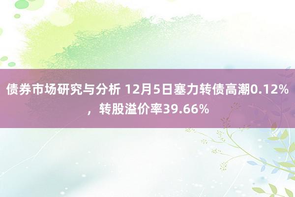 债券市场研究与分析 12月5日塞力转债高潮0.12%，转股溢价率39.66%