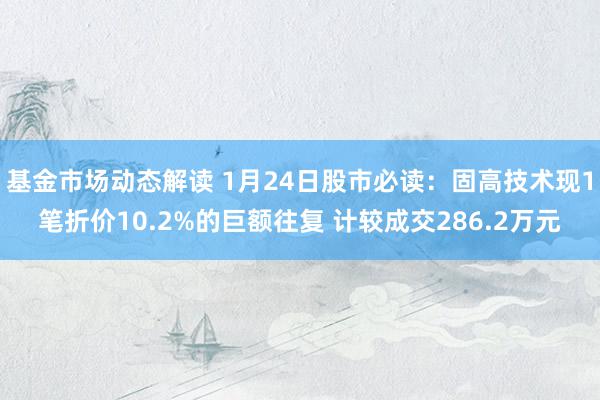 基金市场动态解读 1月24日股市必读：固高技术现1笔折价10.2%的巨额往复 计较成交286.2万元