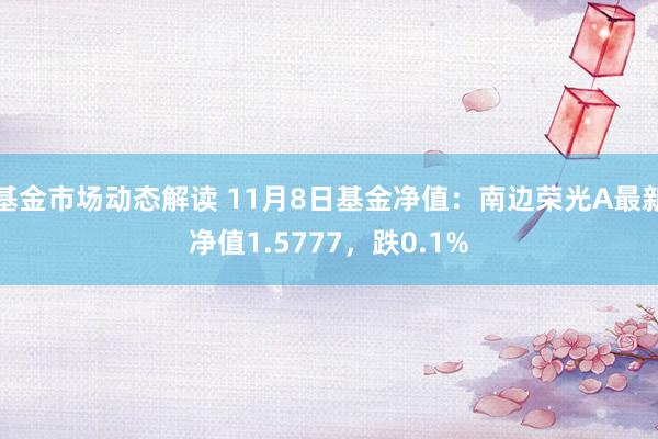 基金市场动态解读 11月8日基金净值：南边荣光A最新净值1.5777，跌0.1%