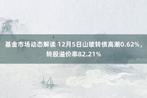 基金市场动态解读 12月5日山玻转债高潮0.62%，转股溢价率82.21%