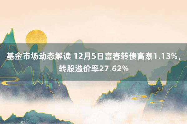 基金市场动态解读 12月5日富春转债高潮1.13%，转股溢价率27.62%