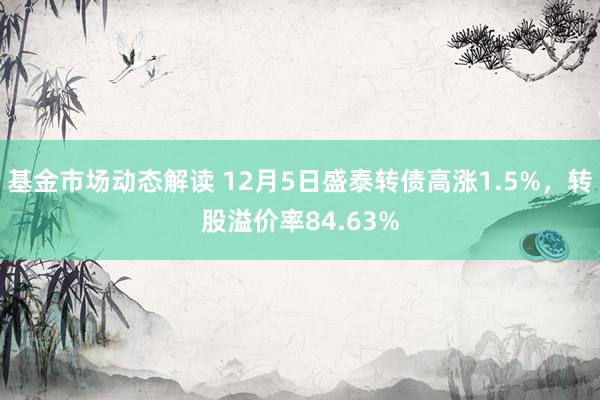 基金市场动态解读 12月5日盛泰转债高涨1.5%，转股溢价率84.63%