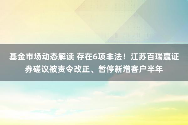 基金市场动态解读 存在6项非法！江苏百瑞赢证券磋议被责令改正、暂停新增客户半年