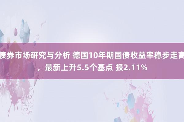 债券市场研究与分析 德国10年期国债收益率稳步走高，最新上升5.5个基点 报2.11%