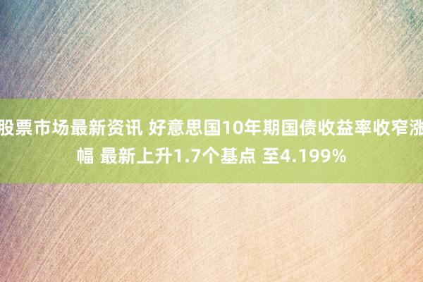 股票市场最新资讯 好意思国10年期国债收益率收窄涨幅 最新上升1.7个基点 至4.199%