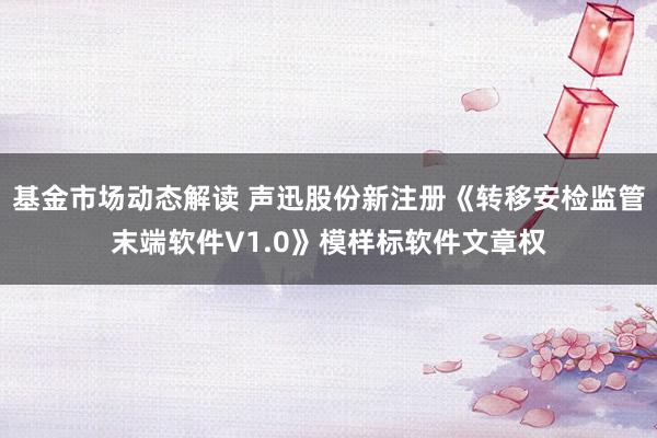 基金市场动态解读 声迅股份新注册《转移安检监管末端软件V1.0》模样标软件文章权