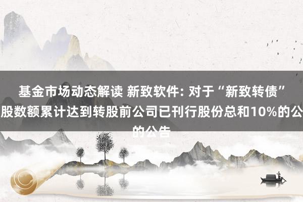 基金市场动态解读 新致软件: 对于“新致转债”转股数额累计达到转股前公司已刊行股份总和10%的公告