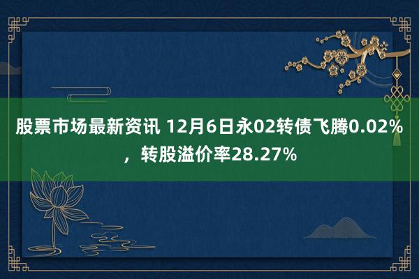 股票市场最新资讯 12月6日永02转债飞腾0.02%，转股溢价率28.27%