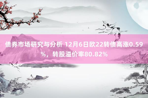 债券市场研究与分析 12月6日欧22转债高涨0.59%，转股溢价率80.82%