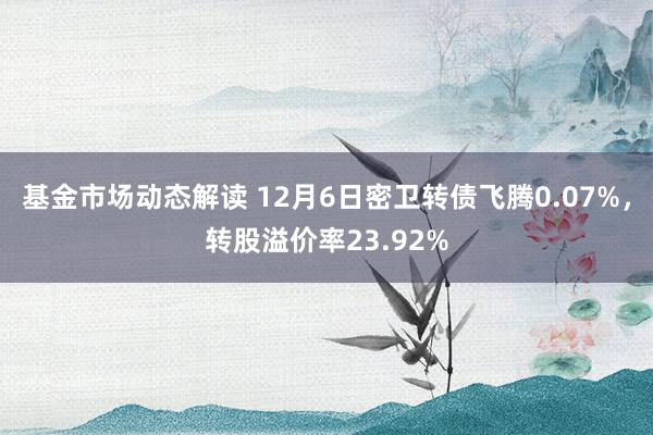 基金市场动态解读 12月6日密卫转债飞腾0.07%，转股溢价率23.92%