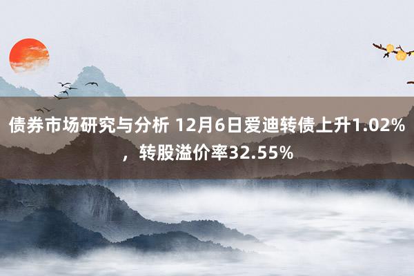 债券市场研究与分析 12月6日爱迪转债上升1.02%，转股溢价率32.55%