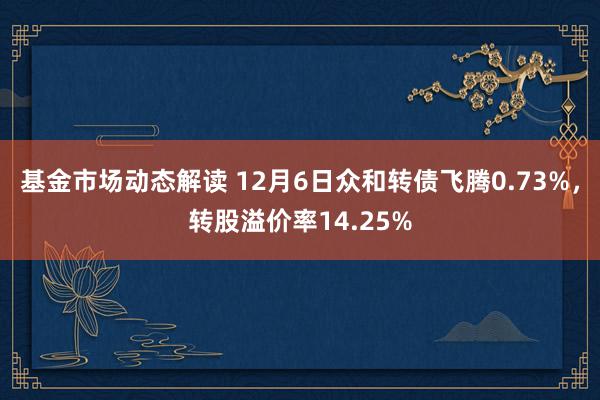 基金市场动态解读 12月6日众和转债飞腾0.73%，转股溢价率14.25%