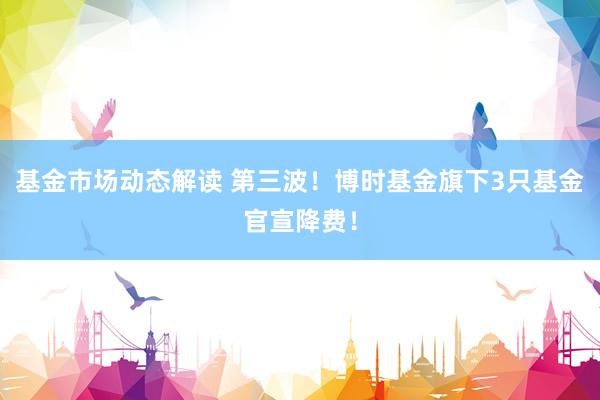 基金市场动态解读 第三波！博时基金旗下3只基金官宣降费！