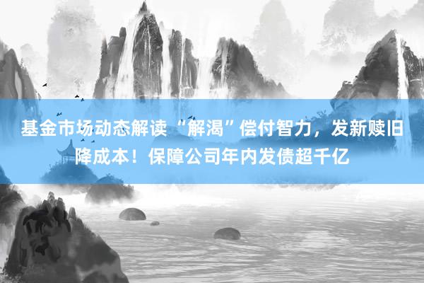 基金市场动态解读 “解渴”偿付智力，发新赎旧降成本！保障公司年内发债超千亿