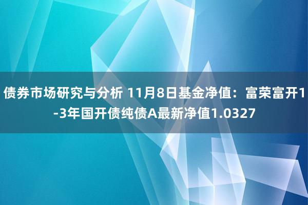 债券市场研究与分析 11月8日基金净值：富荣富开1-3年国开债纯债A最新净值1.0327