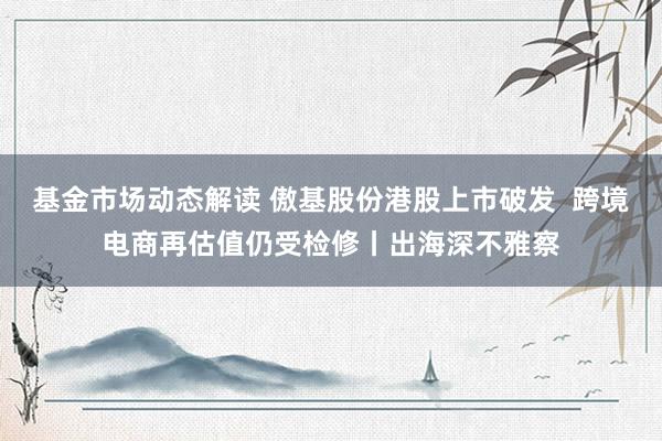 基金市场动态解读 傲基股份港股上市破发  跨境电商再估值仍受检修丨出海深不雅察