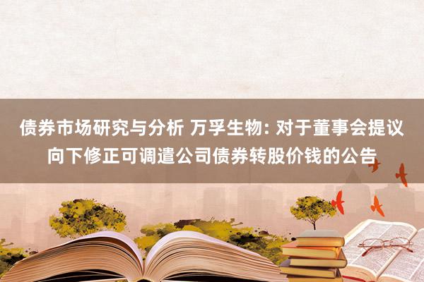 债券市场研究与分析 万孚生物: 对于董事会提议向下修正可调遣公司债券转股价钱的公告