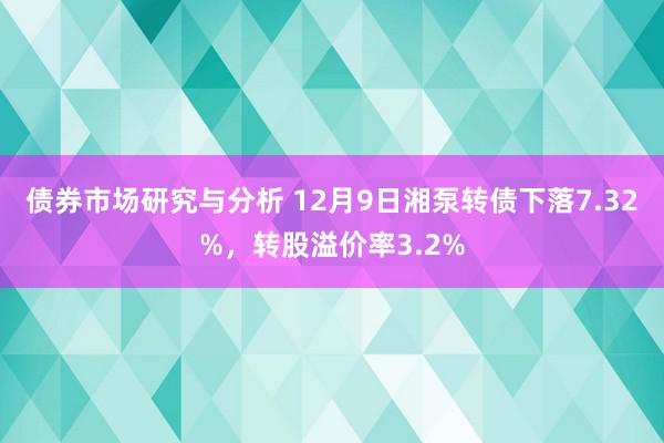 债券市场研究与分析 12月9日湘泵转债下落7.32%，转股溢价率3.2%