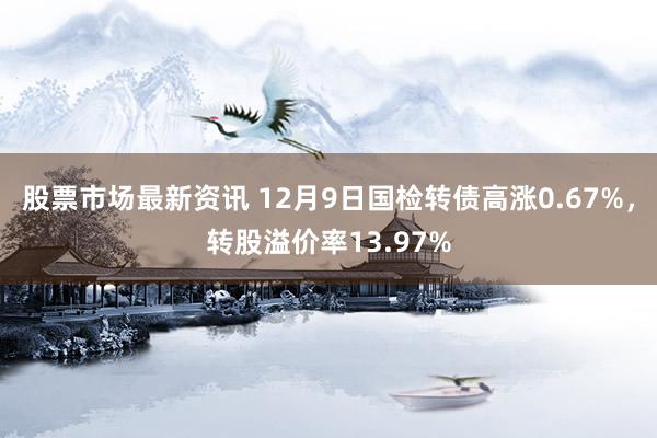 股票市场最新资讯 12月9日国检转债高涨0.67%，转股溢价率13.97%